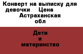 Конверт на выписку для девочки! › Цена ­ 1 000 - Астраханская обл. Дети и материнство » Другое   